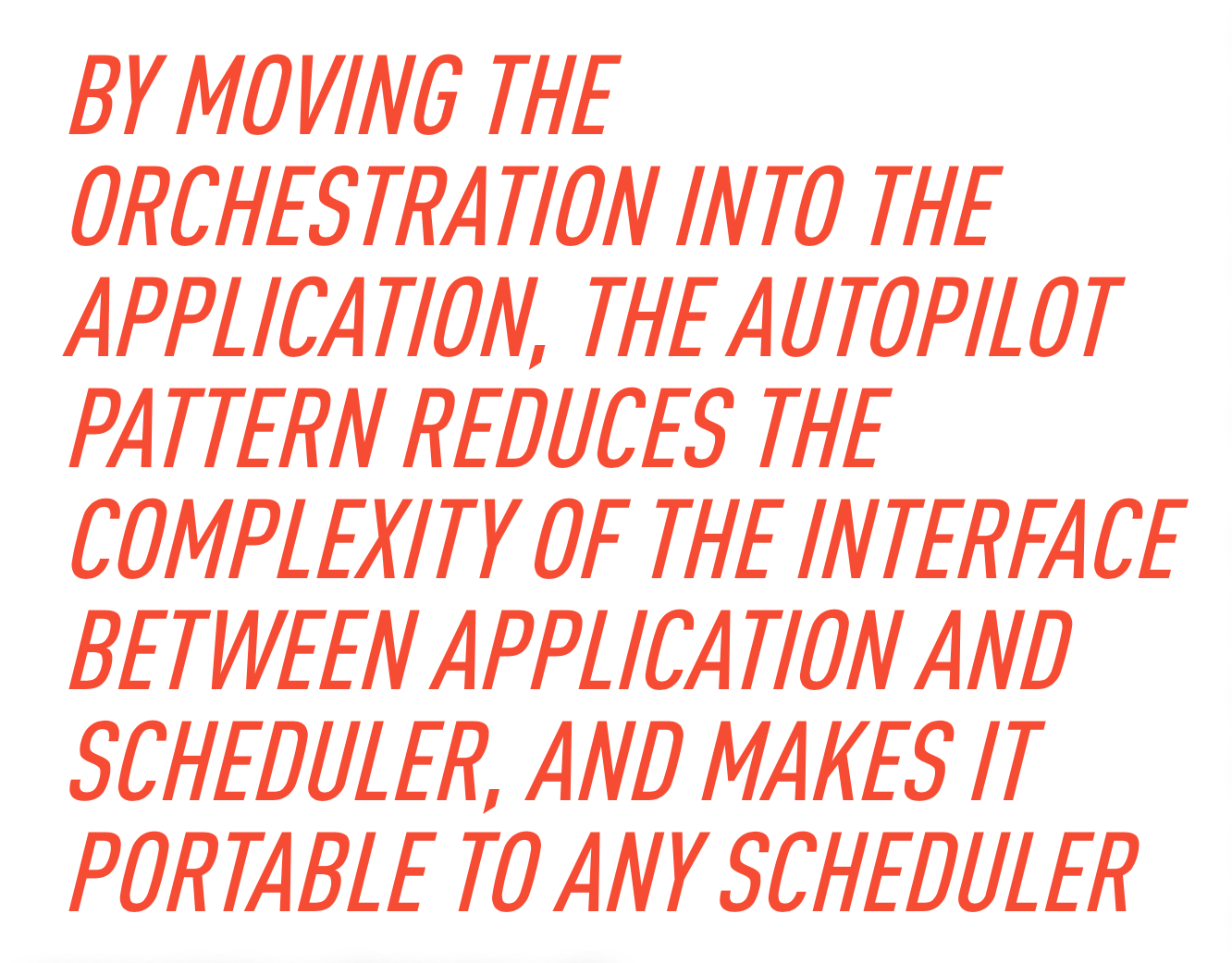 By moving the orchestration into the application, the Autopilot Pattern reduces the complexity of the interface between the application and scheduler, and makes it portable to any scheduler