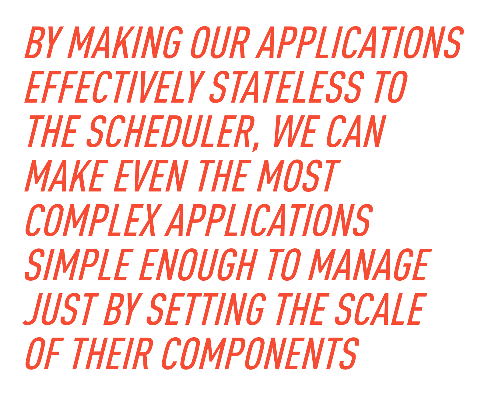 By making our applications effectively stateless to the scheduler, we can make even the most complex applications simple enough to manage just by setting the scale of their components